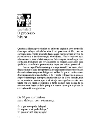 Delegar tarefas com segurança




capítulo 2
O processo
básico


Quanto às idéias apresentadas no primeiro capítulo, deve ter ficado
claro que delegar atividades não é um processo rápido; nem se
consegue uma reação imediata das pessoas: esse processo precisa de
planejamento e implementação cuidadosos. Neste capítulo, exa-
minaremos os passos básicos que você deve seguir para delegar com
confiança. Incluímos um certo número de exercícios práticos para
ajudá-lo a transformar pensamentos vagos em prática gerencial.
       Nossa experiência mostra que se as pessoas tivessem um plano
de ação simples para delegar tarefas e o seguissem de acordo com um
determinado cronograma, delegariam melhor do que se continuassem
desempenhando uma atividade e de repente entrassem em pânico,
ao perceberem que outra pessoa poderia fazê-la! Isto é comum, mas
no momento exato em que você deseja que alguém execute uma
tarefa em seu lugar, geralmente é tarde demais para delegá-la ou
mesmo para livrar-se dela, porque é quase certo que o prazo de
execução está se esgotando.



Os 10 passos básicos
para delegar com segurança:
Ê o que você pode delegar?
Ë a quem você pode delegar?
Ì quanto você pode delegar?
14
 