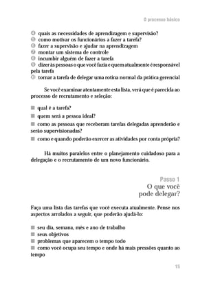 O processo básico

Í  quais as necessidades de aprendizagem e supervisão?
Î  como motivar os funcionários a fazer a tarefa?
Ï  fazer a supervisão e ajudar na aprendizagem
Ð  montar um sistema de controle
Ñ  incumbir alguém de fazer a tarefa
Ò  dizer às pessoas o que você fazia e quem atualmente é responsável
pela tarefa
Ó tornar a tarefa de delegar uma rotina normal da prática gerencial
     Se você examinar atentamente esta lista, verá que é parecida ao
processo de recrutamento e seleção:

n qual é a tarefa?
n quem será a pessoa ideal?
n como as pessoas que receberam tarefas delegadas aprenderão e
serão supervisionadas?
n como e quando poderão exercer as atividades por conta própria?

      Há muitos paralelos entre o planejamento cuidadoso para a
delegação e o recrutamento de um novo funcionário.


                                                          Passo 1
                                                   O que você
                                                 pode delegar?

Faça uma lista das tarefas que você executa atualmente. Pense nos
aspectos arrolados a seguir, que poderão ajudá-lo:

n seu dia, semana, mês e ano de trabalho
n seus objetivos
n problemas que aparecem o tempo todo
n como você ocupa seu tempo e onde há mais pressões quanto ao
tempo

                                                                 15
 