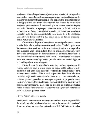 Delegar tarefas com segurança

tarefas de rotina, eles podem desejar executar uma tarefa e responder
por ela. Por exemplo, podem encarregar-se das contas diárias, ou de
localizar os subgerentes em campo. Isso implica (e é importante) que
a delegação não seja mera transferência das tarefas de rotina que
ninguém quer assumir. É inevitável que as tarefas comuns façam
parte do dia-a-dia de qualquer empresa, mas os funcionários se
aborrecem ou ficam ressentidos quando percebem que precisam
executar mais do que a quantidade justa desse tipo de atividade.
Você deveria tentar distribuí-las, assim como as tarefas mais sig-
nificativas, mais valorizadas.
       Outra forma de proceder seria ver se você pode apelar para o
anseio deles de aperfeiçoamento e realização. Cuidado para não
frustrar seus funcionários e a si mesmo, não entendendo por que eles
não são como você — com a idade deles e a posição que ocupam, você
daria tudo para alguém lhe dar mais responsabilidades. Mas eles não
são como você e não há razão para serem. Discutiremos essa idéia
mais amplamente no Capítulo 4, quando examinaremos a ligação
entre delegação e aprendizagem.
       Outra forma de resistência que eles podem apresentar é:
“Estou satisfeito com a forma como as coisas estão indo... princi-
palmente por você não estar me oferecendo remuneração para
assumir mais tarefas”. Não é fácil as pessoas desistirem de uma
situação se já estão acostumadas com ela e a ela acomodadas,
embora possam perceber as vantagens quanto a progredir mais.
Comunicar suas idéias pode levar muito mais tempo do que você
pode achar necessário. Você terá de propor as mudanças várias
vezes, até seus funcionários desejarem tomar alguma iniciativa que
para você pode parecer óbvia.

Dizer “sim” sinceramente
Você precisa convencer as pessoas a assumirem novas responsabili-
dades. Como saber se elas realmente concordaram ou não com isso?
Quais os sinais de que elas estão de acordo? Evidentemente, elas

24
 