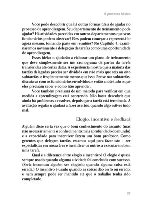 O processo básico

       Você pode descobrir que há outras formas úteis de ajudar no
processo de aprendizagem. Seu departamento de treinamento pode
ajudar? Há atividades parecidas em outros departamentos que seus
funcionários podem observar? Eles podem começar a representá-lo
agora mesmo, tomando parte em reuniões? No Capítulo 4, exami-
naremos novamente a delegação de tarefas como uma oportunidade
de aprendizagem.
       Essas idéias o ajudarão a elaborar um plano de treinamento
que deve simplesmente ser um cronograma de partes da tarefa
transferidas até certas datas. A experiência mostra que a maioria das
tarefas delegadas precisa ser dividida em não mais que seis ou oito
subtarefas, e freqüentemente menos que isso. Pense nas subtarefas,
discuta-as com os funcionários envolvidos, e então anote tudo o que
eles precisam saber e como irão aprender.
       Você também precisará de um método para verificar em que
medida a aprendizagem está ocorrendo. Não basta descobrir que
ainda há problemas a resolver, depois que a tarefa está terminada. A
avaliação regular o ajudará a fazer acertos, quando algo estiver indo
mal.

                                  Elogio, incentivo e feedback
Alguém disse certa vez que o bom conhecimento do assunto (mas
não necessariamente o conhecimento mais aprofundado do mundo)
e a capacidade para incentivar fazem um bom professor. Como
gerentes que delegam tarefas, estamos aqui para fazer isto — ser
especialistas em nossa área e incentivar os outros a executarem bem
uma tarefa.
      Qual é a diferença entre elogio e incentivo? O elogio é quase
sempre usado quando alguma atividade foi concluída com sucesso.
(Seria incomum alguém ser elogiado quando alguma coisa está
errada.) O incentivo é usado quando as coisas dão certo ou errado,
e nem sempre pode ser mantido até que o trabalho tenha sido
completado.


                                                                  27
 