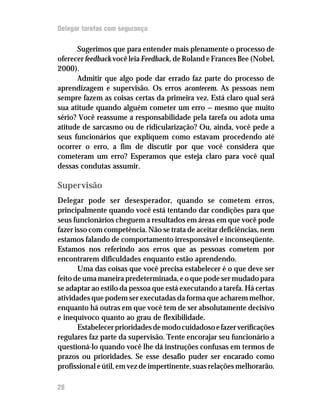 Delegar tarefas com segurança

      Sugerimos que para entender mais plenamente o processo de
oferecer feedback você leia Feedback, de Roland e Frances Bee (Nobel,
2000).
      Admitir que algo pode dar errado faz parte do processo de
aprendizagem e supervisão. Os erros acontecem. As pessoas nem
sempre fazem as coisas certas da primeira vez. Está claro qual será
sua atitude quando alguém cometer um erro — mesmo que muito
sério? Você reassume a responsabilidade pela tarefa ou adota uma
atitude de sarcasmo ou de ridicularização? Ou, ainda, você pede a
seus funcionários que expliquem como estavam procedendo até
ocorrer o erro, a fim de discutir por que você considera que
cometeram um erro? Esperamos que esteja claro para você qual
dessas condutas assumir.

Supervisão
Delegar pode ser desesperador, quando se cometem erros,
principalmente quando você está tentando dar condições para que
seus funcionários cheguem a resultados em áreas em que você pode
fazer isso com competência. Não se trata de aceitar deficiências, nem
estamos falando de comportamento irresponsável e inconseqüente.
Estamos nos referindo aos erros que as pessoas cometem por
encontrarem dificuldades enquanto estão aprendendo.
       Uma das coisas que você precisa estabelecer é o que deve ser
feito de uma maneira predeterminada, e o que pode ser mudado para
se adaptar ao estilo da pessoa que está executando a tarefa. Há certas
atividades que podem ser executadas da forma que acharem melhor,
enquanto há outras em que você tem de ser absolutamente decisivo
e inequívoco quanto ao grau de flexibilidade.
       Estabelecer prioridades de modo cuidadoso e fazer verificações
regulares faz parte da supervisão. Tente encorajar seu funcionário a
questioná-lo quando você lhe dá instruções confusas em termos de
prazos ou prioridades. Se esse desafio puder ser encarado como
profissional e útil, em vez de impertinente, suas relações melhorarão.

28
 
