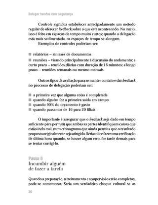 Delegar tarefas com segurança

       Controle significa estabelecer antecipadamente um método
regular de oferecer feedback sobre o que está acontecendo. No início,
isso é feito em espaços de tempo muito curtos; quando a delegação
está mais sedimentada, os espaços de tempo se alongam.
       Exemplos de controles poderiam ser:

n relatórios — sínteses de documentos
n reuniões — visando principalmente à discussão do andamento; a
curto prazo — reuniões diárias com duração de 15 minutos; a longo
prazo — reuniões semanais ou mesmo mensais

     Outros tipos de avaliação para se manter contato e dar feedback
no processo de delegação poderiam ser:

n    a primeira vez que alguma coisa é completada
n    quando alguém fez a primeira saída em campo
n    quando 90% do orçamento é gasto
n    quando passamos de 16 para 20 filiais

       O importante é assegurar que o feedback seja dado em tempo
suficiente para permitir que ambas as partes identifiquem coisas que
estão indo mal, num cronograma que ainda permita que o resultado
proposto originalmente seja atingido. Seria tolice fazer uma verificação
de última hora quando, se houve algum erro, for tarde demais para
se tentar corrigi-lo.



Passo 8
Incumbir alguém
de fazer a tarefa

Quando a preparação, o treinamento e a supervisão estão completos,
pode-se comemorar. Seria um verdadeiro choque cultural se as

30
 