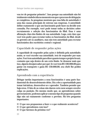 Delegar tarefas com segurança

vou ter de perguntar primeiro”. Isso porque sua autoridade não foi
totalmente estabelecida no momento em que o processo de delegação
se completou. As pesquisas mostram que essa falta de autoridade é
uma das causas principais de estresse nas empresas. A autoridade
define exatamente o que um funcionário pode fazer ou decidir sem
consulta. Por exemplo, você pode tomar todas as decisões sobre
recrutamento e seleção dos funcionários da filial. Essa é uma
afirmação clara dos limites de sua autoridade. Logo, está claro que
você tem poder para recrutar todos os funcionários da filial, desde
os gerentes até os auxiliares, mas não tem autoridade para recrutar
funcionários dos escritórios central e regional.

Capacidade de responder pelas ações
A capacidade de responder pelas ações é definida pela autoridade;
assim, se você exceder sua autoridade, terá de responder por suas
ações. Você tem autoridade para dizer quanto tempo o projeto levará,
contanto que seja dentro de um certo limite. Se demorar mais que
isso, alguém desejará saber por quê. Se você tem R$ 100.000,00 para
gastar em transporte e gasta R$ 130.000,00, seu chefe lhe pedirá
explicações.

Aprendendo com a experiência
Delegar tarefas importantes a seus funcionários é uma parte fun-
damental do desenvolvimento deles. Dá a eles a oportunidade para
tomar iniciativas, desenvolver-se e aprender. Também permite que
haja erros. O fato de as coisas não darem certo nem sempre envolve
culpa ou punição. Do mesmo modo que, ao aprendermos sobre
gerenciamento, podemos aplicar o mesmo tipo de perguntas quando
algo não sai exatamente conforme o previsto. Há três perguntas
importantes:

n O que nos propusemos a fazer e o que realmente aconteceu?
n O que aprendemos com isso?
n O que faremos da próxima vez?
32
 