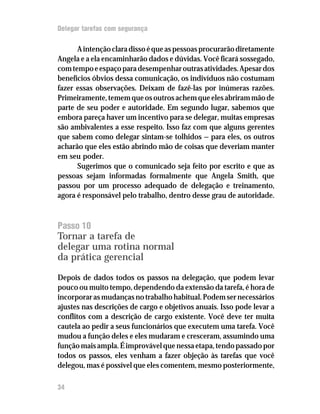 Delegar tarefas com segurança

      A intenção clara disso é que as pessoas procurarão diretamente
Angela e a ela encaminharão dados e dúvidas. Você ficará sossegado,
com tempo e espaço para desempenhar outras atividades. Apesar dos
benefícios óbvios dessa comunicação, os indivíduos não costumam
fazer essas observações. Deixam de fazê-las por inúmeras razões.
Primeiramente, temem que os outros achem que eles abriram mão de
parte de seu poder e autoridade. Em segundo lugar, sabemos que
embora pareça haver um incentivo para se delegar, muitas empresas
são ambivalentes a esse respeito. Isso faz com que alguns gerentes
que sabem como delegar sintam-se tolhidos — para eles, os outros
acharão que eles estão abrindo mão de coisas que deveriam manter
em seu poder.
      Sugerimos que o comunicado seja feito por escrito e que as
pessoas sejam informadas formalmente que Angela Smith, que
passou por um processo adequado de delegação e treinamento,
agora é responsável pelo trabalho, dentro desse grau de autoridade.



Passo 10
Tornar a tarefa de
delegar uma rotina normal
da prática gerencial

Depois de dados todos os passos na delegação, que podem levar
pouco ou muito tempo, dependendo da extensão da tarefa, é hora de
incorporar as mudanças no trabalho habitual. Podem ser necessários
ajustes nas descrições de cargo e objetivos anuais. Isso pode levar a
conflitos com a descrição de cargo existente. Você deve ter muita
cautela ao pedir a seus funcionários que executem uma tarefa. Você
mudou a função deles e eles mudaram e cresceram, assumindo uma
função mais ampla. É improvável que nessa etapa, tendo passado por
todos os passos, eles venham a fazer objeção às tarefas que você
delegou, mas é possível que eles comentem, mesmo posteriormente,

34
 