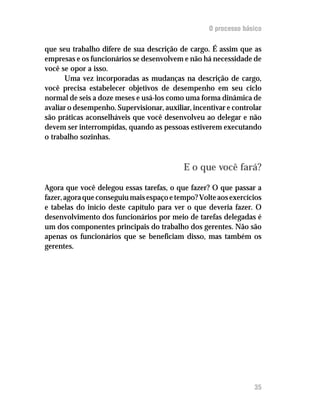 O processo básico

que seu trabalho difere de sua descrição de cargo. É assim que as
empresas e os funcionários se desenvolvem e não há necessidade de
você se opor a isso.
      Uma vez incorporadas as mudanças na descrição de cargo,
você precisa estabelecer objetivos de desempenho em seu ciclo
normal de seis a doze meses e usá-los como uma forma dinâmica de
avaliar o desempenho. Supervisionar, auxiliar, incentivar e controlar
são práticas aconselháveis que você desenvolveu ao delegar e não
devem ser interrompidas, quando as pessoas estiverem executando
o trabalho sozinhas.



                                            E o que você fará?

Agora que você delegou essas tarefas, o que fazer? O que passar a
fazer, agora que conseguiu mais espaço e tempo? Volte aos exercícios
e tabelas do início deste capítulo para ver o que deveria fazer. O
desenvolvimento dos funcionários por meio de tarefas delegadas é
um dos componentes principais do trabalho dos gerentes. Não são
apenas os funcionários que se beneficiam disso, mas também os
gerentes.




                                                                  35
 