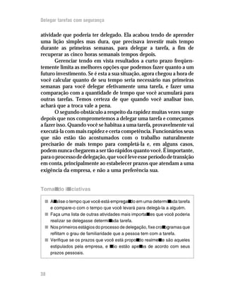 Delegar tarefas com segurança


atividade que poderia ter delegado. Ela acabou tendo de aprender
uma lição simples mas dura, que precisava investir mais tempo
durante as primeiras semanas, para delegar a tarefa, a fim de
recuperar as cinco horas semanais tempos depois.
       Gerenciar tendo em vista resultados a curto prazo freqüen-
temente limita as melhores opções que podemos fazer quanto a um
futuro investimento. Se é esta a sua situação, agora chegou a hora de
você calcular quanto de seu tempo seria necessário nas primeiras
semanas para você delegar efetivamente uma tarefa, e fazer uma
comparação com a quantidade de tempo que você acumulará para
outras tarefas. Temos certeza de que quando você analisar isso,
achará que a troca vale a pena.
       O segundo obstáculo a respeito da rapidez muitas vezes surge
depois que nos comprometemos a delegar uma tarefa e começamos
a fazer isso. Quando você se habitua a uma tarefa, provavelmente vai
executá-la com mais rapidez e certa competência. Funcionários seus
que não estão tão acostumados com o trabalho naturalmente
precisarão de mais tempo para completá-la e, em alguns casos,
podem nunca chegarem a ser tão rápidos quanto você. É importante,
para o processo de delegação, que você leve esse período de transição
em conta, principalmente ao estabelecer prazos que atendam a uma
exigência da empresa, e não a uma preferência sua.


Tomando iniciativas

 n An alise o tempo que você está empregan em uma determin
                                             do                  ada tarefa
   e compare-o com o tempo que você levará para delegá-la a alguém.
 n Faça uma lista de outras atividades mais importan que você poderia
                                                     tes
   realizar se delegasse determin  ada tarefa.
 n Nos primeiros estágios do processo de delegação, fixe cron ogramas que
   reflitam o grau de familiaridade que a pessoa tem com a tarefa.
 n Verifique se os prazos que você está propon realmen são aqueles
                                                do          te
   estipulados pela empresa, e n estão apen de acordo com seus
                                   ão             as
   prazos pessoais.



38
 