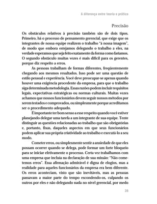 A diferença entre teoria e prática


                                                            Precisão
Os obstáculos relativos à precisão também são de dois tipos.
Primeiro, há o processo de pensamento gerencial, que exige que os
integrantes de nossa equipe realizem o trabalho “à nossa imagem”,
de modo que embora estejamos delegando o trabalho a eles, na
verdade esperamos que seja feito exatamente da forma como faríamos.
O segundo obstáculo muitas vezes é mais difícil para os gerentes,
porque diz respeito a erros.
       As pessoas trabalham de formas diferentes, freqüentemente
chegando aos mesmos resultados. Isso pode ser uma questão de
estilo pessoal e experiência. Você deve preocupar-se apenas quando
houver uma exigência procedente da empresa, para que o trabalho
siga determinada metodologia. Essas razões podem incluir requisitos
legais, expectativas estratégicas ou normas culturais. Muitas vezes
achamos que nossos funcionários devem seguir nossos métodos por
serem testados e comprovados, ou simplesmente porque acreditamos
ser o procedimento adequado.
       É importante ter bom senso a esse respeito quando você estiver
planejando delegar uma tarefa a um integrante de sua equipe. Tente
distinguir as questões relacionadas ao trabalho que são obrigatórias
e, portanto, fixas, daqueles aspectos em que seus funcionários
podem aplicar sua própria criatividade ao trabalho e executá-lo a seu
modo.
       Cometer erros, ou simplesmente sentir a ansiedade de que eles
possam ocorrer quando se delega, pode formar um forte bloqueio
para se iniciar efetivamente o processo. Certa vez trabalhamos com
uma empresa que incluía na declaração de sua missão: “Não come-
temos erros”. Essa afirmação admirável é digna de elogios, mas a
realidade para aqueles funcionários da empresa era bem diferente.
Os erros aconteciam, visto que são inevitáveis, mas as pessoas
passavam a maior parte do tempo escondendo-os, culpando os
outros por eles e não delegando nada no nível gerencial, por medo

                                                                     39
 
