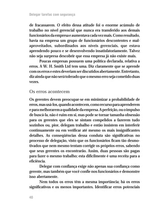 Delegar tarefas com segurança


de fracassarem. O efeito dessa atitude foi o enorme acúmulo de
trabalho no nível gerencial que nunca era transferido aos demais
funcionários da empresa e aumentava cada vez mais. Como resultado,
havia na empresa um grupo de funcionários descontentes e mal-
aproveitados, subordinados aos níveis gerenciais, que estava
aprendendo pouco e se desenvolvendo insatisfatoriamente. Talvez
não seja surpresa descobrir que essa empresa já não existe mais.
       Poucas empresas possuem uma política declarada, relativa a
erros. A W. H. Smith Ltd tem uma. Diz claramente que se aprende
com os erros e estes deveriam ser discutidos abertamente. Entretanto,
diz ainda que não será tolerado que o mesmo erro seja cometido duas
vezes.

Os erros acontecem
Os gerentes devem preocupar-se em minimizar a probabilidade de
erros, mas usá-los, quando acontecem, como recurso para aprenderem
e para melhorarem a qualidade da empresa. A perfeição, ou o impulso
de buscá-la, não é ruim em si, mas pode se tornar tamanha obsessão
para os gerentes que eles se sintam compelidos a fazerem tudo
sozinhos ou, pior, delegam trabalho e então insistem em interferir
continuamente ou em verificar até mesmo os mais insignificantes
detalhes. As conseqüências dessa conduta são significativas no
processo de delegação, visto que os funcionários ficam tão desmo-
tivados que nem mesmo tentam corrigir os próprios erros, sabendo
que seus gerentes os encontrarão. Assim, duas pessoas são pagas
para fazer o mesmo trabalho; esta dificilmente é uma receita para a
eficiência.
       Delegar com confiança exige não apenas sua confiança como
gerente, mas também que você confie nos funcionários e demonstre
isso abertamente.
       Nem todos os erros têm a mesma importância; há os erros
significativos e os menos importantes. Identificar erros potenciais

40
 