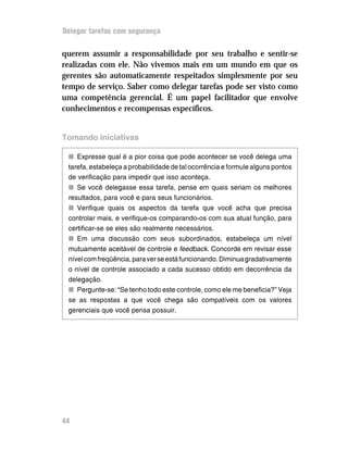 Delegar tarefas com segurança


querem assumir a responsabilidade por seu trabalho e sentir-se
realizadas com ele. Não vivemos mais em um mundo em que os
gerentes são automaticamente respeitados simplesmente por seu
tempo de serviço. Saber como delegar tarefas pode ser visto como
uma competência gerencial. É um papel facilitador que envolve
conhecimentos e recompensas específicos.


Tomando iniciativas

 n Expresse qual é a pior coisa que pode acontecer se você delega uma
 tarefa, estabeleça a probabilidade de tal ocorrência e formule alguns pontos
 de verificação para impedir que isso aconteça.
 n Se você delegasse essa tarefa, pense em quais seriam os melhores
 resultados, para você e para seus funcionários.
 n Verifique quais os aspectos da tarefa que você acha que precisa
 controlar mais, e verifique-os comparando-os com sua atual função, para
 certificar-se se eles são realmente necessários.
 n Em uma discussão com seus subordinados, estabeleça um nível
 mutuamente aceitável de controle e feedback. Concorde em revisar esse
 nível com freqüência, para ver se está funcionando. Diminua gradativamente
 o nível de controle associado a cada sucesso obtido em decorrência da
 delegação.
 n Pergunte-se: “Se tenho todo este controle, como ele me beneficia?” Veja
 se as respostas a que você chega são compatíveis com os valores
 gerenciais que você pensa possuir.




44
 
