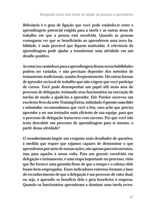 Delegação como uma forma de ajudar as pessoas a aprenderem


Relevância é o grau de ligação que você pode estabelecer entre a
aprendizagem potencial exigida para a tarefa e as outras áreas de
trabalho em que a pessoa está envolvida. Quando as pessoas
conseguem ver que se beneficiarão ao aprenderem uma nova ha-
bilidade, é mais provável que fiquem motivadas. A relevância da
aprendizagem pode ajudar a transformar uma atividade em um
desafio positivo.

As rotas (ou caminhos) para a aprendizagem dessas novas habilidades
podem ser variadas, e não precisam depender dos métodos de
treinamento tradicionais, usados freqüentemente. Há outras formas
de aprender no local de trabalho que não exigem que você participe
de cursos. Você pode desempenhar um papel útil nesta área do
processo de delegação, treinando seus funcionários na execução de
tarefas de modo a ajudá-los a aprender. Eric Parsloe escreveu um
excelente livro da série Training Extras, intitulado O gerente como líder
e orientador; recomendamos que você o leia, caso ache que precisa
aprender a ser um treinador mais eficiente de sua equipe, para que
o processo de delegação transcorra com sucesso. Por que você não
tenta descobrir um processo de aprendizagem para si mesmo, a
partir dessa atividade?

O reconhecimento impõe um conjunto mais desafiador de questões,
à medida que requer que sejamos capazes de demonstrar o que
aprendemos por meio de nossas ações, não apenas para nós mesmos,
mas para aqueles à nossa volta. Para um gerente envolvido em
delegação e treinamento, é uma etapa importante no processo, visto
que lhe fornece uma garantia firme de que o tempo e o esforço dele
foram bem-empregados. Esses indicadores externos formam a base
do reconhecimento de que a delegação é um processo de valor dual;
ou seja, o aprendiz se beneficia dela e gera benefícios à empresa.
Quando os funcionários aprenderam a dominar uma tarefa recen-


                                                                      47
 