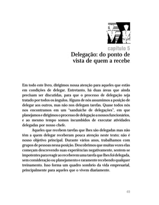 Delegação: do ponto de vista de quem a recebe




                                                       capítulo 5
                               Delegação: do ponto de
                               vista de quem a recebe



Em todo este livro, dirigimos nossa atenção para aqueles que estão
em condições de delegar. Entretanto, há duas áreas que ainda
precisam ser discutidas, para que o processo de delegação seja
tratado por todos os ângulos. Alguns de nós assumimos a posição de
delegar aos outros, mas não nos delegam tarefas. Quase todos nós
nos encontramos em um “sanduíche de delegações”, em que
planejamos e dirigimos o processo de delegação a nossos funcionários,
e ao mesmo tempo somos incumbidos de executar atividades
delegadas por nosso chefe.
      Aqueles que recebem tarefas que lhes são delegadas mas não
têm a quem delegar receberam pouca atenção neste texto; não é
nosso objetivo principal. Durante vários anos, trabalhamos com
grupos de pessoas nessa posição. Descobrimos que muitas vezes elas
começam descrevendo suas experiências negativamente, sentem-se
impotentes para reagir ao receberem uma tarefa que lhes foi delegada,
sem consideração ou planejamento e raramente recebendo qualquer
treinamento. Isso forma um quadro sombrio da vida empresarial,
principalmente para aqueles que o vivem diariamente.




                                                                   49
 