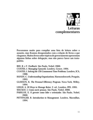 Leituras
                                        complementares




Procuramos muito para compilar uma lista de leitura sobre o
assunto, mas ficamos desapontados com a relação de livros a que
chegamos. Muitos livros sobre tópicos de gerenciamento apresentam
algumas linhas sobre delegação, mas não parece haver um texto-
padrão.

BEE, R. e F. Feedback. São Paulo, Nobel, 2000.
COATES, J. Managing Upwards. Londres, Gower, 1994.
COATES, J. Solving the 126 Commonest Time Problems. Londres, JCA,
     1988.
HANDY, C. Understanding Organisations. Harmondsworth, Penguin,
     1993.
GLEESON, K. The Personal Efficiency Program. Nova York, Willey,
     1994.
LEIGH, A. 20 Ways to Manage Better. 2. ed., Londres, IPD, 1995.
MACKAY, I. Como ouvir pessoas. São Paulo, Nobel, 2000.
PARSLOE, E. O gerente como líder e orientador. São Paulo, Nobel,
     2000.
PETTINGER, R. Introduction to Management. Londres, Macmillan,
     1994.




                                                              55
 