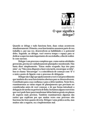 capítulo 1
                                             O que significa
                                                   delegar?


Quando se delega e tudo funciona bem, duas coisas acontecem
simultaneamente. Primeiro, seus funcionários assumem parte de seu
trabalho e, por sua vez, desenvolvem as habilidades e o potencial
deles. Segundo, ao delegar, você reserva tempo e espaço para se
dedicar a aspectos mais importantes de seu trabalho, a fim de realizá-
lo com sucesso.
      Delegar é um processo complexo que, como outras atividades
gerenciais, precisa ser cuidadosamente planejado e monitorado. Não
basta dizer simplesmente: “Estou muito ocupado; faça isto para
mim”, ou “Não estou disposto a fazer esta tarefa, encarregue-se dela”.
Isso se chama “descarregar” e a coincidência de começar com “d” é
o único ponto de ligação com o processo de delegação.
      Delegar não é algo que ajuda somente a você; é um procedimento
que também dá a seus funcionários abertura para se desenvolverem.
Contribuirá para a sua confiança e para a deles também. Neste livro,
examinaremos as várias etapas de planejamento que precisam ser
consideradas antes de você começar, e de que forma introduzir a
delegação de tarefas na gerência de linha. Incluímos alguns exercícios
que você pode fazer para transformar idéias básicas gerais em planos
de negócio mais precisos. Também examinaremos algumas das
razões que explicam por que muitas vezes esse processo não
funciona tão bem quanto deveria. Delegar é uma prática aceita, mas
muitos não a seguem, ou a implementam mal.


                                                                    7
 