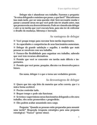 O que significa delegar?

       Delegar não é abandonar seu trabalho. Fazemos a pergunta:
“Se estou delegando o máximo que posso, o que farei?” Discutiremos
isso mais tarde, por ser uma questão vital. Será necessário mudar e
passar a assumir áreas em que você pode não ter atuado antes, mas
que promoverão seu desenvolvimento. Pode ser cômodo não delegar
e ater-se às tarefas que você executa bem, para não ter de enfrentar
o desafio da mudança, liderança e inovação.

                                     As vantagens de delegar
n Você poupa tempo para executar bem tarefas importantes.
n As capacidades e competências de seus funcionários aumentam.
n Delegar dá grande satisfação e orgulho, à medida que mais
pessoas se envolvem com seu trabalho.
n Fornece-lhe flexibilidade para organizar seu trabalho, sabendo
que você tem recursos alternativos.
n Permite que você se concentre em tarefas mais difíceis e im-
portantes.
n Permite que você pense, pesquise, discuta e se desenvolva para o
futuro.

      Em suma, delegar é o que o torna um verdadeiro gerente.

                                 As desvantagens de delegar
n Quero que isto seja feito da maneira que acho correta, que é a
única forma aceitável.
n Preciso controlar tudo.
n Requer tempo e pode não funcionar.
n Se treino e supervisiono meus funcionários delegando a eles meu
trabalho, eles serão promovidos e progredirão.
n Eles podem acabar assumindo meu cargo.
       Pergunta: “Quando as pessoas estão preparadas para assumir
uma tarefa?” Responda (resposta estratégica para uma pergunta
estratégica): “Nunca!” (pense nisso).
                                                                   9
 