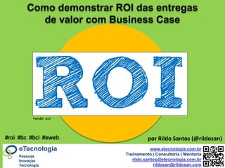by @rildosan ® | rildo.santos@etecnologia.com.breTecnologia.com.r
Versão: 6.0
www.etecnologia.com.br
Treinamento | Consultoria | Mentoria
rildo.santos@etecnologia.com.br
rildosan@rildosan.com
Como demonstrar ROI das entregas
de valor com Business Case
#roi #bc #bci #eweb por Rildo Santos (@rildosan)
Pessoas
Inovação
Tecnologia
 
