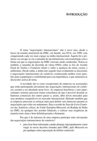INTRODUÇÃO

O tema “negociações internacionais” não é novo mas, desde o
fiasco da reunião ministerial da OMC, em Seattle, nos EUA, em 1999, vem
conquistando cada vez mais espaço na mídia internacional. Aquela foi a primeira vez em que se viu o tamanho do inconformismo e da insatisfação com a
forma em que as negociações da OMC estavam sendo conduzidas. Notou-se
também, o tamanho da discórdia de várias ONGs sobre as leis do Acordo
Geral de Tarifas e Comércio (Gatt) e sobre a ausência de temas sociais e
ambientais. Desde então, a mídia tem seguido mais avidamente as discussões
e negociações internacionais do comércio, esclarecendo melhor essas questões para a população e contribuindo para sua importância, o que aumentou as
discussões acerca do tema.
A novidade são os casos excepcionais de empresas ou associações
que estão participando ativamente das negociações internacionais de comércio, assunto a ser abordado neste livro. As empresas brasileiras e seus representantes setoriais precisam tomar consciência de que é possível desafiar as
barreiras comerciais dos outros países e, assim, abrir novos mercados para
seus produtos competitivos no mercado internacional. Defendo também que
as empresas precisam se esforçar mais para definir seus interesses perante as
negociações que estão em andamento. Seja o acordo da Área de Livre Comércio das Américas (Alca), da União Européia-Mercosul, da Rodada de Doha
na OMC, ou qualquer dos acordos bilaterais, e colocar suas exigências de
maneira mais clara e bem definida perante o Itamaraty.
Por que é de interesse de uma empresa participar mais ativamente
das negociações internacionais de comércio?
• para ficar bem-informada e poder planejar antecipadamente como
reagir às novas decisões tomadas pela OMC, pelo Mercosul ou
por qualquer outra negociação de âmbito comercial;

 