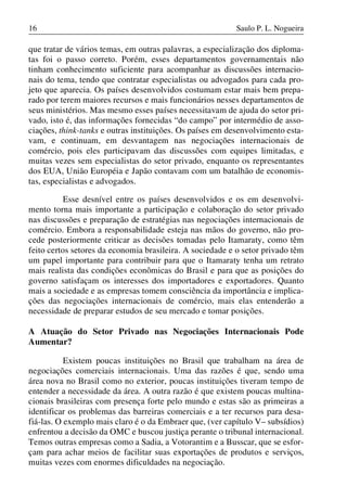 16

Saulo P. L. Nogueira

que tratar de vários temas, em outras palavras, a especialização dos diplomatas foi o passo correto. Porém, esses departamentos governamentais não
tinham conhecimento suficiente para acompanhar as discussões internacionais do tema, tendo que contratar especialistas ou advogados para cada projeto que aparecia. Os países desenvolvidos costumam estar mais bem preparado por terem maiores recursos e mais funcionários nesses departamentos de
seus ministérios. Mas mesmo esses países necessitavam de ajuda do setor privado, isto é, das informações fornecidas “do campo” por intermédio de associações, think-tanks e outras instituições. Os países em desenvolvimento estavam, e continuam, em desvantagem nas negociações internacionais de
comércio, pois eles participavam das discussões com equipes limitadas, e
muitas vezes sem especialistas do setor privado, enquanto os representantes
dos EUA, União Européia e Japão contavam com um batalhão de economistas, especialistas e advogados.
Esse desnível entre os países desenvolvidos e os em desenvolvimento torna mais importante a participação e colaboração do setor privado
nas discussões e preparação de estratégias nas negociações internacionais de
comércio. Embora a responsabilidade esteja nas mãos do governo, não procede posteriormente criticar as decisões tomadas pelo Itamaraty, como têm
feito certos setores da economia brasileira. A sociedade e o setor privado têm
um papel importante para contribuir para que o Itamaraty tenha um retrato
mais realista das condições econômicas do Brasil e para que as posições do
governo satisfaçam os interesses dos importadores e exportadores. Quanto
mais a sociedade e as empresas tomem consciência da importância e implicações das negociações internacionais de comércio, mais elas entenderão a
necessidade de preparar estudos de seu mercado e tomar posições.
A Atuação do Setor Privado nas Negociações Internacionais Pode
Aumentar?
Existem poucas instituições no Brasil que trabalham na área de
negociações comerciais internacionais. Uma das razões é que, sendo uma
área nova no Brasil como no exterior, poucas instituições tiveram tempo de
entender a necessidade da área. A outra razão é que existem poucas multinacionais brasileiras com presença forte pelo mundo e estas são as primeiras a
identificar os problemas das barreiras comerciais e a ter recursos para desafiá-las. O exemplo mais claro é o da Embraer que, (ver capítulo V– subsídios)
enfrentou a decisão da OMC e buscou justiça perante o tribunal internacional.
Temos outras empresas como a Sadia, a Votorantim e a Busscar, que se esforçam para achar meios de facilitar suas exportações de produtos e serviços,
muitas vezes com enormes dificuldades na negociação.

 