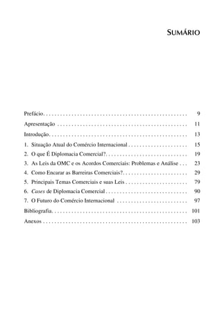 SUMÁRIO

Prefácio. . . . . . . . . . . . . . . . . . . . . . . . . . . . . . . . . . . . . . . . . . . . . . . . . . .

9

Apresentação . . . . . . . . . . . . . . . . . . . . . . . . . . . . . . . . . . . . . . . . . . . . . .

11

Introdução. . . . . . . . . . . . . . . . . . . . . . . . . . . . . . . . . . . . . . . . . . . . . . . . .

13

1. Situação Atual do Comércio Internacional . . . . . . . . . . . . . . . . . . . . .

15

2. O que É Diplomacia Comercial?. . . . . . . . . . . . . . . . . . . . . . . . . . . . .

19

3. As Leis da OMC e os Acordos Comerciais: Problemas e Análise . . .

23

4. Como Encarar as Barreiras Comerciais?. . . . . . . . . . . . . . . . . . . . . . .

29

5. Principais Temas Comerciais e suas Leis . . . . . . . . . . . . . . . . . . . . . .

79

6. Cases de Diplomacia Comercial . . . . . . . . . . . . . . . . . . . . . . . . . . . . .

90

7. O Futuro do Comércio Internacional . . . . . . . . . . . . . . . . . . . . . . . . .

97

Bibliografia. . . . . . . . . . . . . . . . . . . . . . . . . . . . . . . . . . . . . . . . . . . . . . . . 101
Anexos . . . . . . . . . . . . . . . . . . . . . . . . . . . . . . . . . . . . . . . . . . . . . . . . . . . 103

 