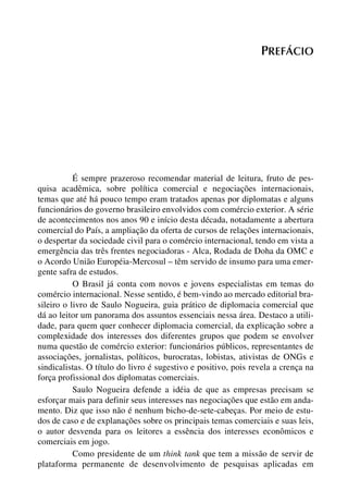 PREFÁCIO

É sempre prazeroso recomendar material de leitura, fruto de pesquisa acadêmica, sobre política comercial e negociações internacionais,
temas que até há pouco tempo eram tratados apenas por diplomatas e alguns
funcionários do governo brasileiro envolvidos com comércio exterior. A série
de acontecimentos nos anos 90 e início desta década, notadamente a abertura
comercial do País, a ampliação da oferta de cursos de relações internacionais,
o despertar da sociedade civil para o comércio internacional, tendo em vista a
emergência das três frentes negociadoras - Alca, Rodada de Doha da OMC e
o Acordo União Européia-Mercosul – têm servido de insumo para uma emergente safra de estudos.
O Brasil já conta com novos e jovens especialistas em temas do
comércio internacional. Nesse sentido, é bem-vindo ao mercado editorial brasileiro o livro de Saulo Nogueira, guia prático de diplomacia comercial que
dá ao leitor um panorama dos assuntos essenciais nessa área. Destaco a utilidade, para quem quer conhecer diplomacia comercial, da explicação sobre a
complexidade dos interesses dos diferentes grupos que podem se envolver
numa questão de comércio exterior: funcionários públicos, representantes de
associações, jornalistas, políticos, burocratas, lobistas, ativistas de ONGs e
sindicalistas. O título do livro é sugestivo e positivo, pois revela a crença na
força profissional dos diplomatas comerciais.
Saulo Nogueira defende a idéia de que as empresas precisam se
esforçar mais para definir seus interesses nas negociações que estão em andamento. Diz que isso não é nenhum bicho-de-sete-cabeças. Por meio de estudos de caso e de explanações sobre os principais temas comerciais e suas leis,
o autor desvenda para os leitores a essência dos interesses econômicos e
comerciais em jogo.
Como presidente de um think tank que tem a missão de servir de
plataforma permanente de desenvolvimento de pesquisas aplicadas em

 