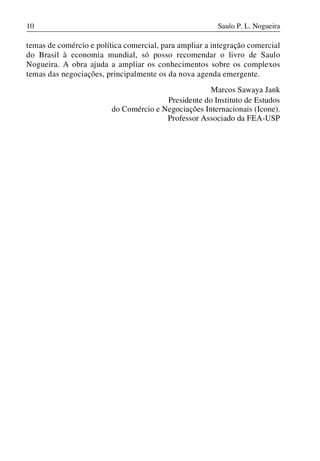 10

Saulo P. L. Nogueira

temas de comércio e política comercial, para ampliar a integração comercial
do Brasil à economia mundial, só posso recomendar o livro de Saulo
Nogueira. A obra ajuda a ampliar os conhecimentos sobre os complexos
temas das negociações, principalmente os da nova agenda emergente.
Marcos Sawaya Jank
Presidente do Instituto de Estudos
do Comércio e Negociações Internacionais (Icone).
Professor Associado da FEA-USP

 