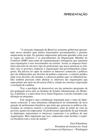 APRESENTAÇÃO

“A crescente integração do Brasil na economia global tem apresentado novos desafios para muitos funcionários governamentais e gerentes
empresariais no país. Os gerentes empresariais precisam aprender como usar
as regras do comércio e os procedimentos da Organização Mundial do
Comércio (OMC) para tratar de regulamentações estrangeiras que reprimam
suas exportações e seus investimentos no exterior. Assim, as empresas brasileiras precisam de um novo tipo de profissional, que possa gerenciar as relações com os governos, empresas e organizações não-governamentais estrangeiras. Ele precisa ser capaz de analisar os interesses comerciais e políticos
que são influenciados por decisões da política comercial, o contexto jurídico
onde essas decisões são tomadas e o processo político que vai influenciá-las.
Eles também precisam saber pleitear os interesses das organizações que
representam, por meio da advocacia efetiva, criação de consenso, negociação
e resolução de conflitos.
Tive o privilégio de desenvolver um dos primeiros programas de
pós-graduação nessa área no Instituto de Estudos Internacionais em Monterey, Califórnia, e o autor deste livro, Saulo Nogueira, é um dos formados com
distinção no programa.
Este manual é uma contribuição importante para o ramo da diplomacia comercial. É uma ferramenta indispensável no treinamento da nova
geração de profissionais brasileiros que terão que gerenciar as políticas relacionadas ao comércio exterior e investimentos, tanto do ponto de vista do
governo, quanto do empresarial. Os profissionais aprenderão de que formado
os diplomatas representam os interesses comerciais e as políticas de suas
organizações. Mais importante que isso, conhecerão como facilitar o comércio brasileiro com o resto do mundo.”
Geza Feketekuzy
Presidente do Institute for Trade
and Commercial Diplomacy – Washington

 