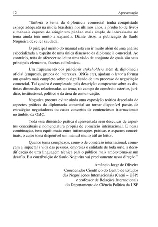 12

Apresentação

“Embora o tema da diplomacia comercial tenha conquistado
espaço adequado na mídia brasileira nos últimos anos, a produção de livros
e manuais capazes de atingir um público mais amplo de interessados no
tema ainda tem muito a expandir. Diante disso, a publicação de Saulo
Nogueira deve ser saudada.
O principal mérito do manual está em ir muito além de uma análise
especializada a respeito de uma única dimensão da diplomacia comercial. Ao
contrário, trata de oferecer ao leitor uma visão de conjunto de quais são seus
principais elementos, facetas e dinâmicas.
Um mapeamento dos principais stakeholders além da diplomacia
oficial (empresas, grupos de interesses, ONGs etc), ajudam o leitor a formar
um quadro mais completo sobre o significado de um processo de negociação
comercial. Tal quadro é completado pela descrição competente sobre as distintas dimensões relacionadas ao tema, no campo do comércio exterior, jurídico, institucional, político e da área de comunicação.
Nogueira procura evitar ainda uma exposição teórica descolada de
aspectos práticos da diplomacia comercial ao tornar disponível passos de
estratégias negociadoras ou cases concretos de contenciosos internacionais
no âmbito da OMC.
Toda essa dimensão prática é apresentada sem descuidar de aspectos conceituais e nomenclatura própria de comércio internacional. E nessa
combinação, bem equilibrada entre informações práticas e aspectos conceituais, o autor torna disponível um manual muito útil ao leitor.
Quando tema complexos, como o de comércio internacional, começam a impactar a vida das pessoas, empresas e entidade de toda sorte, a decodificação de uma linguagem técnica para o público mais amplo torna-se um
desafio. E a contribuição de Saulo Nogueira vai precisamente nessa direção.”
Amâncio Jorge de Oliveira
Coordenador Científico do Centro de Estudos
das Negociações Internacionais (Caeni – USP)
e professor de Relações Internacionais
do Departamento de Ciência Política da USP

 