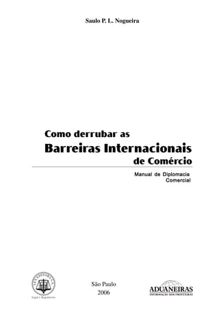 Saulo P. L. Nogueira

Como derrubar as

Barreiras Internacionais
de Comércio
Manual de Diplomacia
Comercial

São Paulo
2006

 