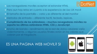 ES UNA PAGINA WEB MOVIL? SI
 Los navegadores moviles aceptan el estandar HTML
 Pero aun hay retos en cuanto a la experiencia de Uso UX movil
 El tamaño de la pantalla -- varia y es diferente al del monitor
 Metodos de entrada -- diferente tactil, teclado, lapices.
 Cumplimiento de los estándares – muchos navegadores móviles no
soporta los últimos estándares HTML, CSS y JavaScript.
 Ancho de banda – rendimiento de la red de datos celulares varía
violentamente, y algunos usuarios finales están en los valores que
cobran por el megabyte.
 