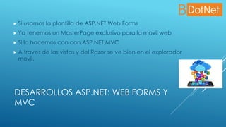 DESARROLLOS ASP.NET: WEB FORMS Y
MVC
 Si usamos la plantilla de ASP.NET Web Forms
 Ya tenemos un MasterPage exclusivo para la movil web
 Si lo hacemos con con ASP.NET MVC
 A traves de las vistas y del Razor se ve bien en el explorador
movil.
 