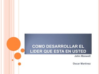 COMO DESARROLLAR EL
LIDER QUE ESTA EN USTED
                  John Maxwell


                 Oscar Martínez
 