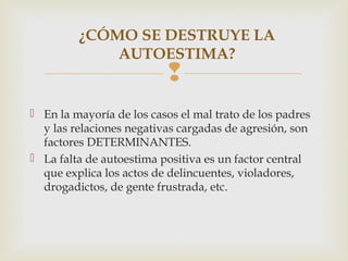 
 En la mayoría de los casos el mal trato de los padres
y las relaciones negativas cargadas de agresión, son
factores DETERMINANTES.
 La falta de autoestima positiva es un factor central
que explica los actos de delincuentes, violadores,
drogadictos, de gente frustrada, etc.
¿CÓMO SE DESTRUYE LA
AUTOESTIMA?
 