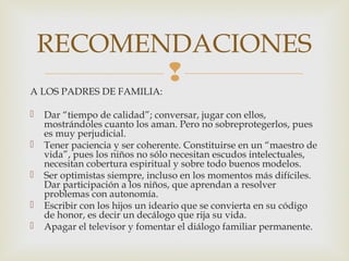 
A LOS PADRES DE FAMILIA:
 Dar “tiempo de calidad”; conversar, jugar con ellos,
mostrándoles cuanto los aman. Pero no sobreprotegerlos, pues
es muy perjudicial.
 Tener paciencia y ser coherente. Constituirse en un “maestro de
vida”, pues los niños no sólo necesitan escudos intelectuales,
necesitan cobertura espiritual y sobre todo buenos modelos.
 Ser optimistas siempre, incluso en los momentos más difíciles.
Dar participación a los niños, que aprendan a resolver
problemas con autonomía.
 Escribir con los hijos un ideario que se convierta en su código
de honor, es decir un decálogo que rija su vida.
 Apagar el televisor y fomentar el diálogo familiar permanente.
RECOMENDACIONES
 