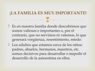 
 Es en nuestra familia donde descubrimos que
somos valiosos e importantes o, por el
contrario, que no servimos ni valemos, lo que
generará vergüenza, resentimiento, miedo.
 Los adultos que estamos cerca de los niños:
padres, abuelos, hermanos, maestros, etc.
somos decisivos para desarrollar o impedir el
desarrollo de la autoestima en ellos.
¡LA FAMILIA ES MUY IMPORTANTE!
 