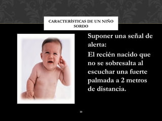 CARACTERÍSTICAS DE UN NIÑO
          SORDO

                 Suponer una señal de
                 alerta:
                 El recién nacido que
                 no se sobresalta al
                 escuchar una fuerte
                 palmada a 2 metros
                 de distancia.


            10
 
