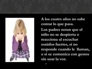 A los cuatro años no sabe
contar lo que pasa.
Los padres notan que el
niño no se despierta o
reacciona al escuchar
sonidos fuertes, si no
responde cuando le llaman,
o si se comunica con gestos
sin usar la voz.
  13
 