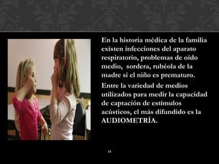 En la historia médica de la familia
existen infecciones del aparato
respiratorio, problemas de oído
medio, sordera, rubéola de la
madre si el niño es prematuro.
Entre la variedad de medios
utilizados para medir la capacidad
de captación de estímulos
acústicos, el más difundido es la
AUDIOMETRÍA.



  14
 