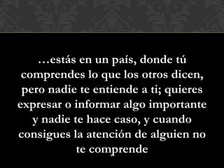 …estás en un país, donde tú
 comprendes lo que los otros dicen,
 pero nadie te entiende a ti; quieres
expresar o informar algo importante
   y nadie te hace caso, y cuando
consigues la atención de alguien no
            te comprende
                  17
 