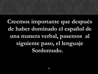 Creemos importante que después
de haber dominado el español de
 una manera verbal, pasemos al
   siguiente paso, el lenguaje
         Sordomudo.

              20
 