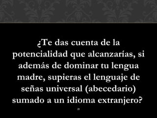 ¿Te das cuenta de la
potencialidad que alcanzarías, si
 además de dominar tu lengua
 madre, supieras el lenguaje de
  señas universal (abecedario)
sumado a un idioma extranjero?
                21
 