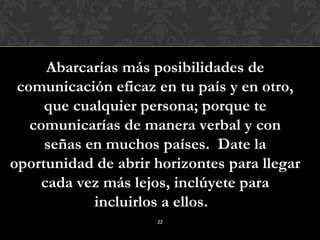 Abarcarías más posibilidades de
 comunicación eficaz en tu país y en otro,
     que cualquier persona; porque te
   comunicarías de manera verbal y con
     señas en muchos países. Date la
oportunidad de abrir horizontes para llegar
    cada vez más lejos, inclúyete para
            incluirlos a ellos.
                     22
 
