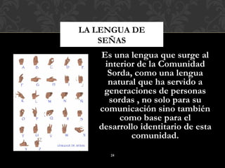 LA LENGUA DE
    SEÑAS
   Es una lengua que surge al
    interior de la Comunidad
     Sorda, como una lengua
     natural que ha servido a
    generaciones de personas
     sordas , no solo para su
   comunicación sino también
        como base para el
   desarrollo identitario de esta
           comunidad.
      24
 