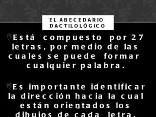 E L A B E C E D A R IO
              D A C T IL O L Ó G IC O

E s t á c o m p u e s t o p o r 2 7
 le t r a s , p o r m e d io d e la s
c u a le s s e p u e d e f o r m a r
      c u a lq u ie r p a la b r a .

E s i m p o r t a n t e i d e n t i f i c a r
la d ir e c c ió n h a c ia la c u a l
   e s t á n o r ie n t a d o s lo s
                         26
 