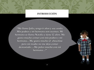 INTRODUCCIÓN




 “Me llamo Julia, tengo 6 años y soy sorda.
 Mis padres y mi hermana son oyentes. Mi
hermana se llama Natalia y tiene 12 años. Me
  gusta mucho comer con mis padres y mi
  hermana…Me gusta mucho el chocolate
     pero mi madre no me deja comer
   demasiado….Me peleo mucho con mi
               hermana…”




                           3
 