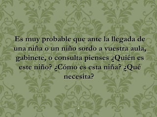 Es muy probable que ante la llegada de
una niña o un niño sordo a vuestra aula,
gabinete, o consulta pienses ¿Quién es
 este niño? ¿Cómo es esta niña? ¿Qué
               necesita?


                   4
 