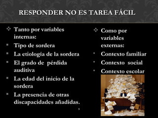 RESPONDER NO ES TAREA FÁCIL

 Tanto por variables           Como por
  internas:                      variables
 Tipo de sordera                externas:
 La etiología de la sordera   • Contexto familiar
 El grado de pérdida          • Contexto social
  auditiva                     • Contexto escolar
 La edad del inicio de la
  sordera
 La presencia de otras
  discapacidades añadidas.
                           5
 