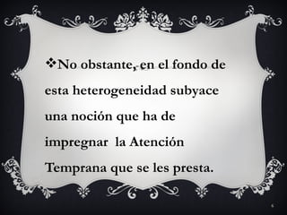 No obstante, en el fondo de
esta heterogeneidad subyace
una noción que ha de
impregnar la Atención
Temprana que se les presta.

                               6
 