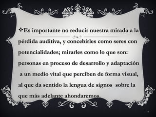 Es importante no reducir nuestra mirada a la
pérdida auditiva, y concebirles como seres con
potencialidades; mirarles como lo que son:
personas en proceso de desarrollo y adaptación
a un medio vital que perciben de forma visual,
al que da sentido la lengua de signos sobre la
que más adelante ahondaremos.

                                                 7
 