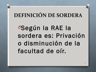 DEFINICIÓN DE SORDERA

 OSegún la RAE la
 sordera es: Privación
 o disminución de la
 facultad de oír.
                        8
 