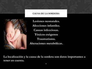 CAUSA DE LA SORDERA


                      Lesiones neonatales.
                      Afecciones infantiles.
                       Causas infecciosas.
                        Tóxicos exógenos
                          Traumatismo.
                    Alteraciones metabólicas.



La localización y la causa de la sordera son datos importantes a
tener en cuenta.
                                9
 