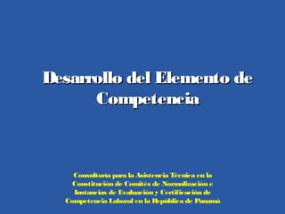 Desarrollo del Elemento deDesarrollo del Elemento de
CompetenciaCompetencia
Consultoría para la Asistencia Técnica en la
Constitución de Comités de Normalización e
Instancias de Evaluación y Certificación de
Competencia Laboral en la República de Panamá
 